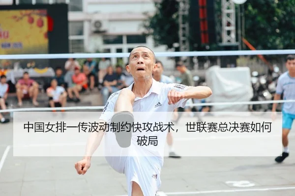 中国女排一传波动制约快攻战术，世联赛总决赛如何破局